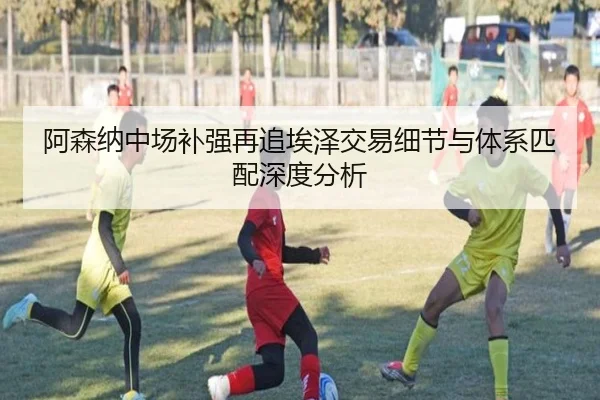 阿森纳中场补强再追埃泽交易细节与体系匹配深度分析